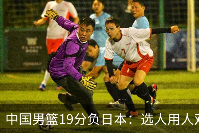 中国男篮19分负日本：选人用人双重困局，危机就在眼前